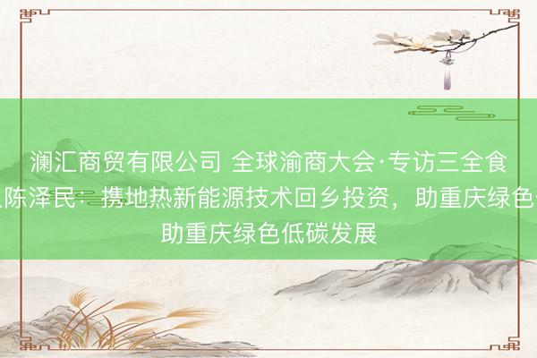 澜汇商贸有限公司 全球渝商大会·专访三全食品创始人陈泽民：携地热新能源技术回乡投资，助重庆绿色低碳发展