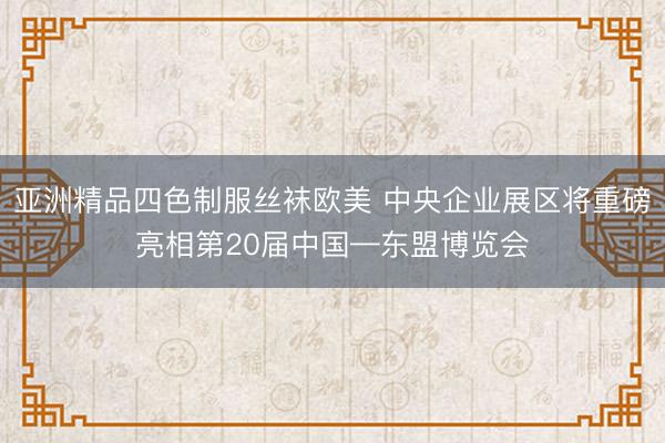 亚洲精品四色制服丝袜欧美 中央企业展区将重磅亮相第20届中国—东盟博览会