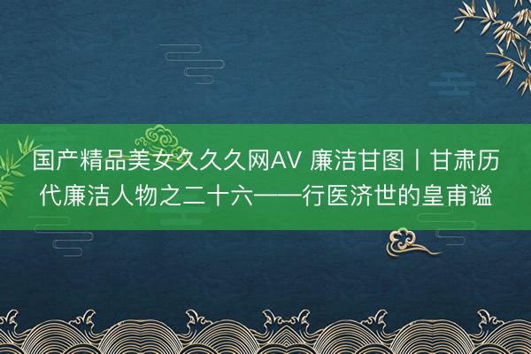国产精品美女久久久网AV 廉洁甘图丨甘肃历代廉洁人物之二十六——行医济世的皇甫谧