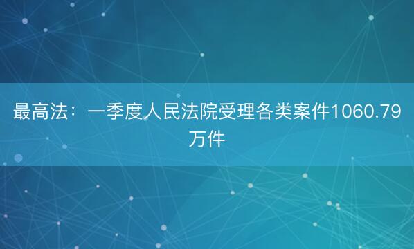 最高法：一季度人民法院受理各类案件1060.79万件