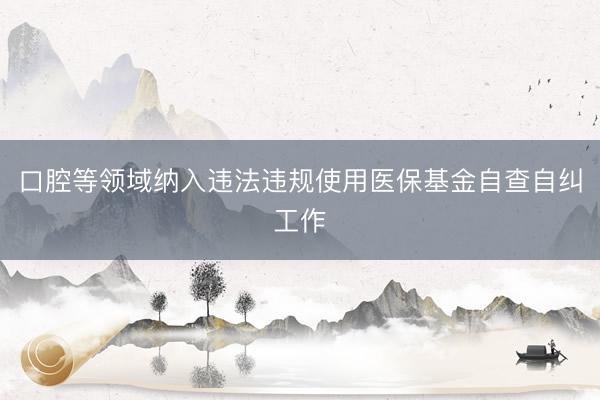 口腔等领域纳入违法违规使用医保基金自查自纠工作