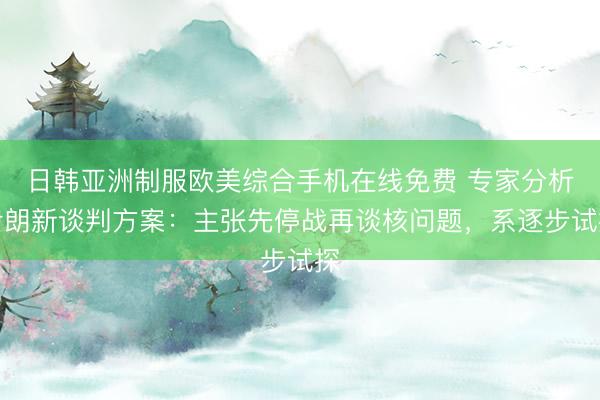 日韩亚洲制服欧美综合手机在线免费 专家分析伊朗新谈判方案：主张先停战再谈核问题，系逐步试探