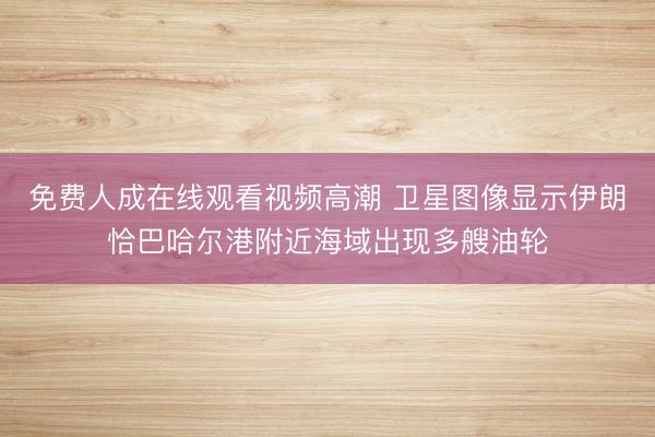 免费人成在线观看视频高潮 卫星图像显示伊朗恰巴哈尔港附近海域出现多艘油轮