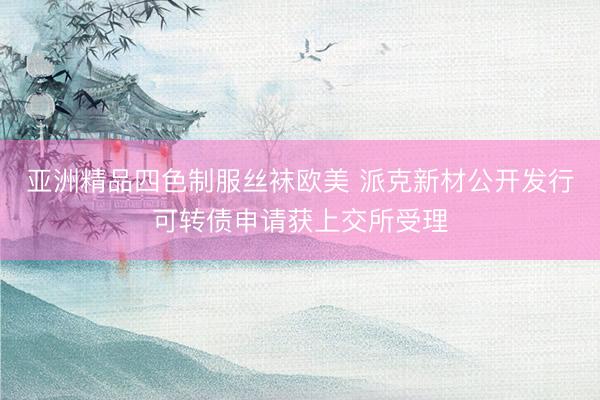 亚洲精品四色制服丝袜欧美 派克新材公开发行可转债申请获上交所受理