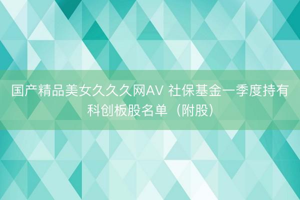 国产精品美女久久久网AV 社保基金一季度持有科创板股名单（附股）