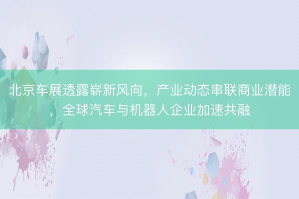 北京车展透露崭新风向，产业动态串联商业潜能，全球汽车与机器人企业加速共融