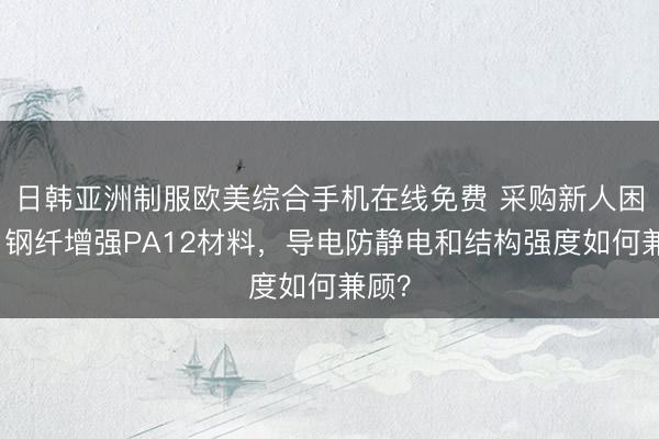 日韩亚洲制服欧美综合手机在线免费 采购新人困惑：钢纤增强PA12材料，导电防静电和结构强度如何兼顾？