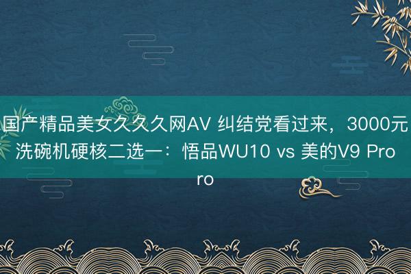 国产精品美女久久久网AV 纠结党看过来，3000元洗碗机硬核二选一：悟品WU10 vs 美的V9 Pro