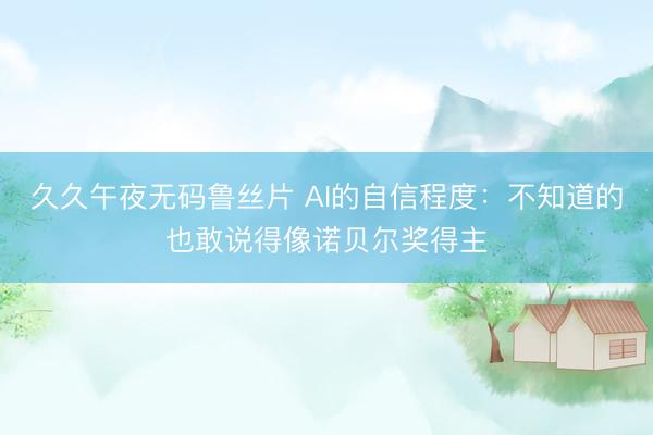 久久午夜无码鲁丝片 AI的自信程度：不知道的也敢说得像诺贝尔奖得主