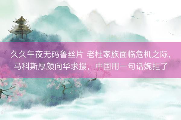 久久午夜无码鲁丝片 老杜家族面临危机之际，马科斯厚颜向华求援，中国用一句话婉拒了