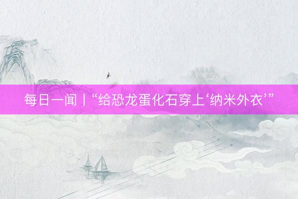 每日一闻丨“给恐龙蛋化石穿上‘纳米外衣’”