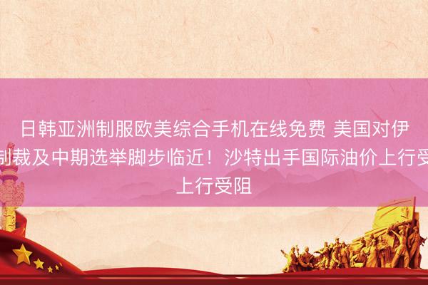 日韩亚洲制服欧美综合手机在线免费 美国对伊朗制裁及中期选举脚步临近！沙特出手国际油价上行受阻