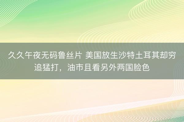 久久午夜无码鲁丝片 美国放生沙特土耳其却穷追猛打，油市且看另外两国脸色