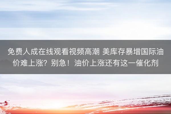 免费人成在线观看视频高潮 美库存暴增国际油价难上涨？别急！油价上涨还有这一催化剂