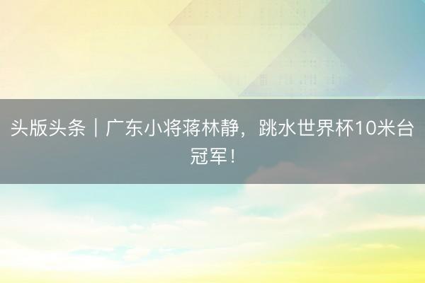 头版头条｜广东小将蒋林静，跳水世界杯10米台冠军！