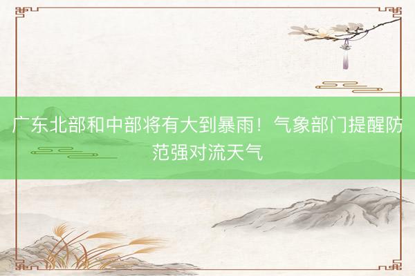 广东北部和中部将有大到暴雨！气象部门提醒防范强对流天气