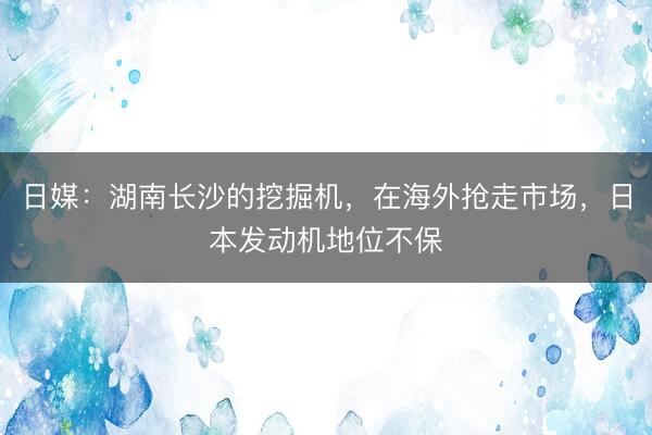 日媒：湖南长沙的挖掘机，在海外抢走市场，日本发动机地位不保