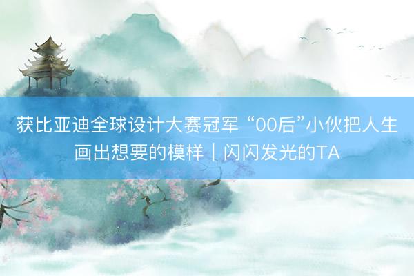 获比亚迪全球设计大赛冠军 “00后”小伙把人生画出想要的模样｜闪闪发光的TA