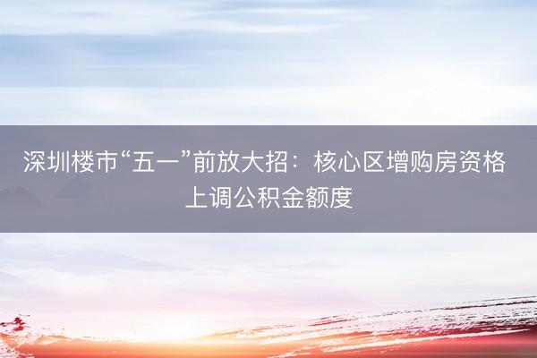 深圳楼市“五一”前放大招：核心区增购房资格 上调公积金额度
