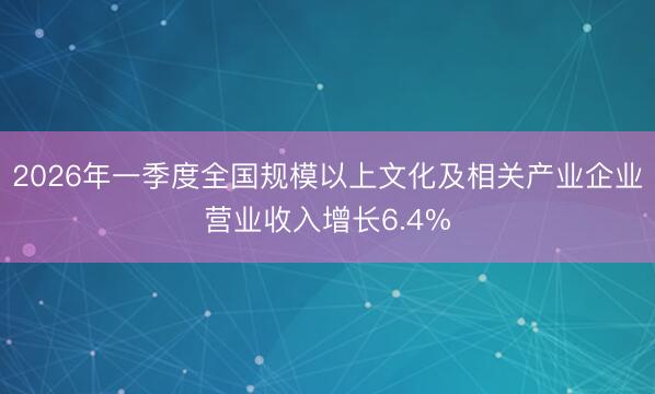 2026年一季度全国规模以上文化及相关产业企业营业收入增长6.4%