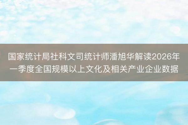 国家统计局社科文司统计师潘旭华解读2026年一季度全国规模以上文化及相关产业企业数据