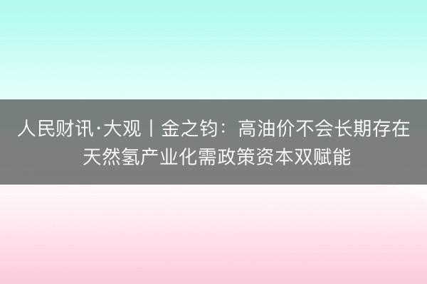 人民财讯·大观丨金之钧：高油价不会长期存在 天然氢产业化需政策资本双赋能