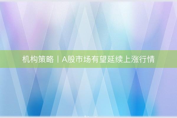 机构策略丨A股市场有望延续上涨行情