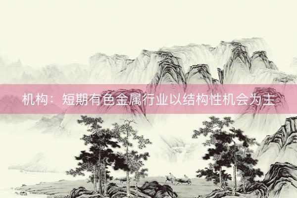 机构：短期有色金属行业以结构性机会为主