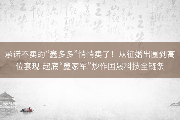承诺不卖的“鑫多多”悄悄卖了！从征婚出圈到高位套现 起底“鑫家军”炒作国晟科技全链条