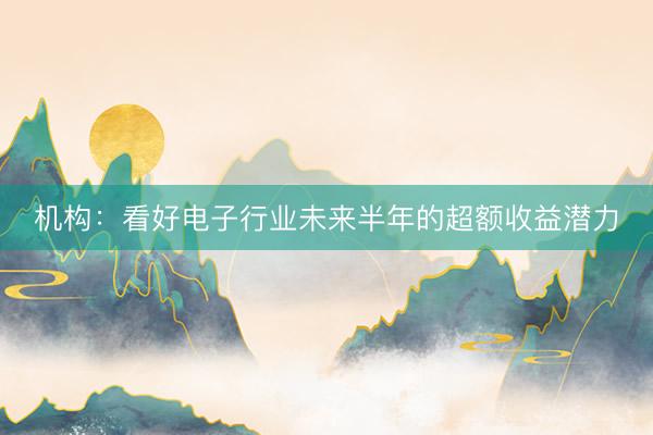 机构：看好电子行业未来半年的超额收益潜力