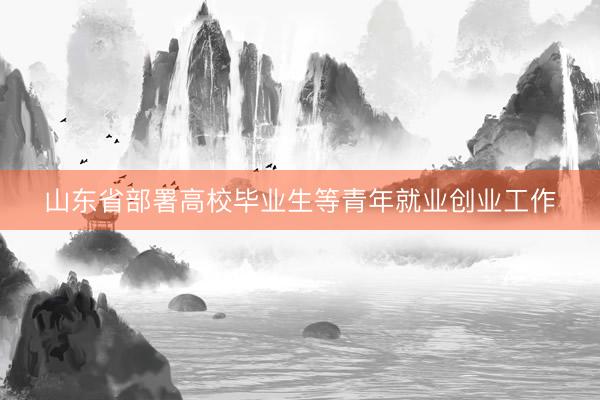 山东省部署高校毕业生等青年就业创业工作