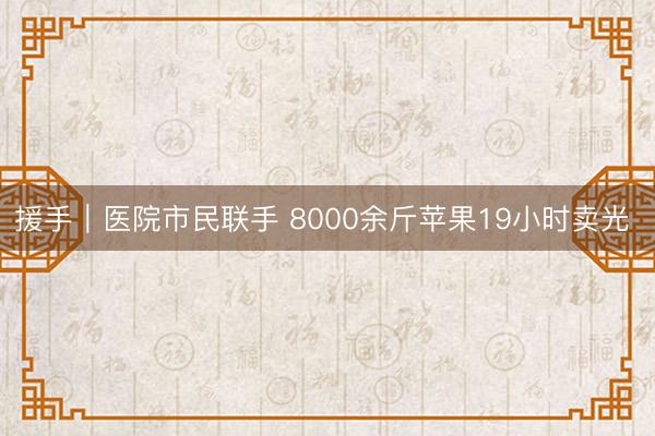 援手｜医院市民联手 8000余斤苹果19小时卖光 