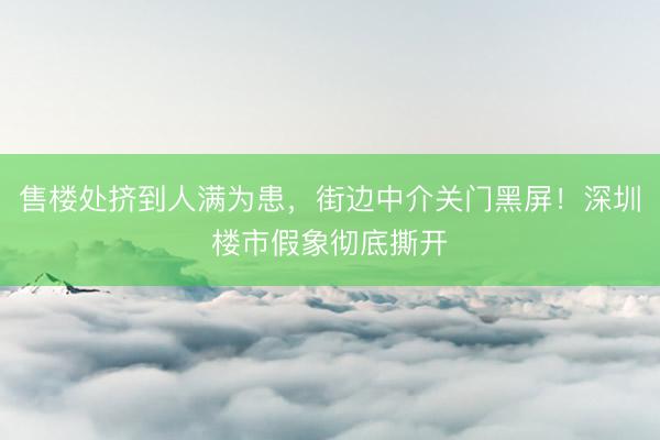 售楼处挤到人满为患，街边中介关门黑屏！深圳楼市假象彻底撕开