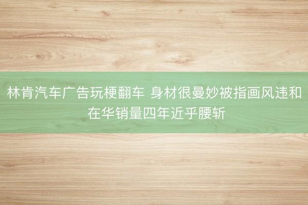 林肯汽车广告玩梗翻车 身材很曼妙被指画风违和 在华销量四年近乎腰斩