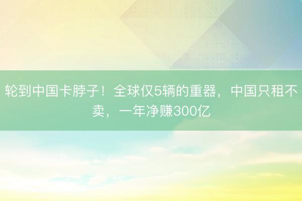 轮到中国卡脖子！全球仅5辆的重器，中国只租不卖，一年净赚300亿