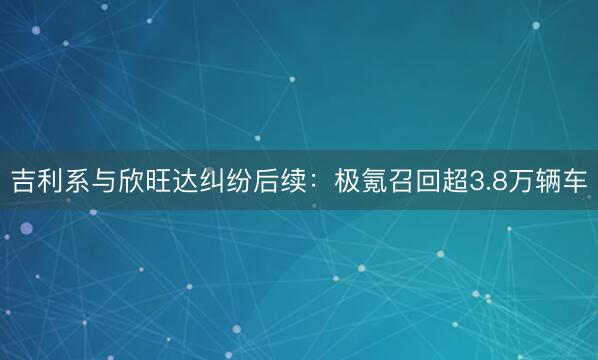 吉利系与欣旺达纠纷后续：极氪召回超3.8万辆车