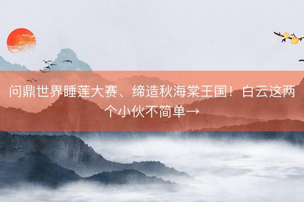 问鼎世界睡莲大赛、缔造秋海棠王国！白云这两个小伙不简单→