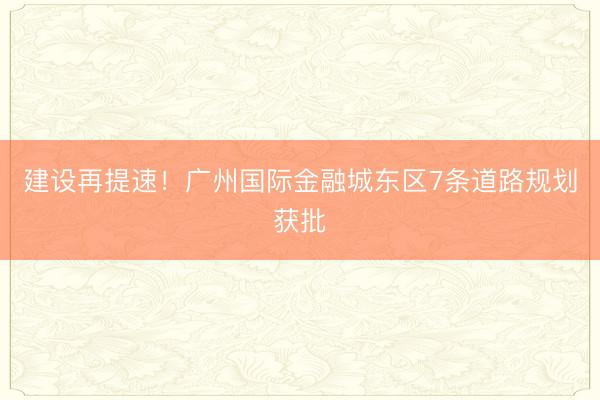 建设再提速！广州国际金融城东区7条道路规划获批