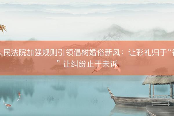 人民法院加强规则引领倡树婚俗新风：让彩礼归于“礼” 让纠纷止于未诉