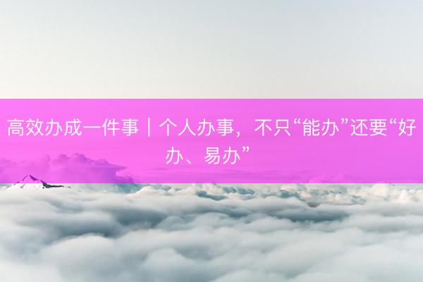 高效办成一件事｜个人办事，不只“能办”还要“好办、易办” 