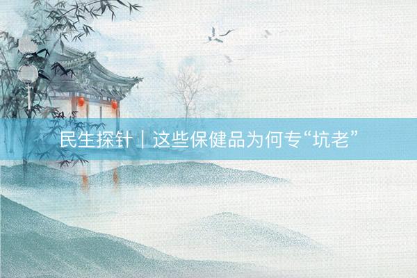 民生探针｜这些保健品为何专“坑老”