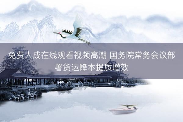 免费人成在线观看视频高潮 国务院常务会议部署货运降本提质增效