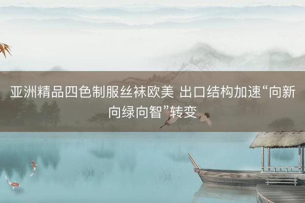 亚洲精品四色制服丝袜欧美 出口结构加速“向新向绿向智”转变