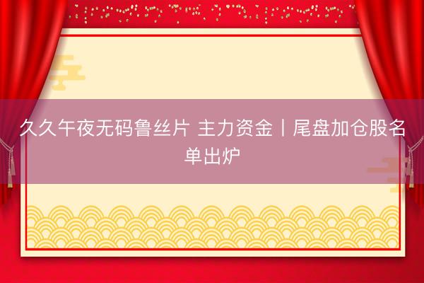 久久午夜无码鲁丝片 主力资金丨尾盘加仓股名单出炉
