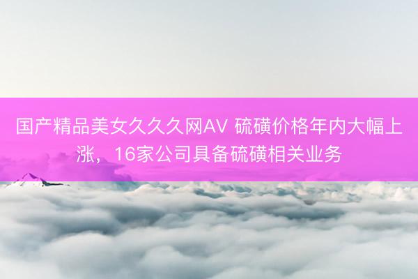 国产精品美女久久久网AV 硫磺价格年内大幅上涨，16家公司具备硫磺相关业务