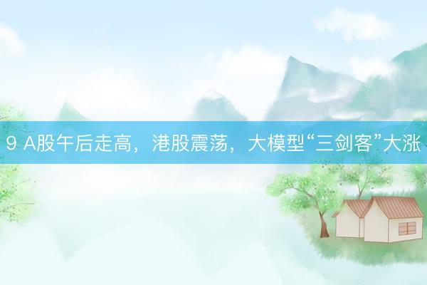 9 A股午后走高，港股震荡，大模型“三剑客”大涨