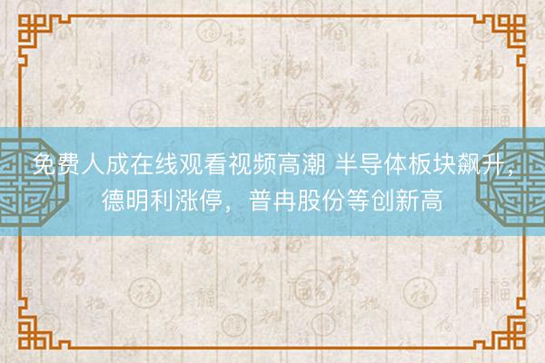 免费人成在线观看视频高潮 半导体板块飙升，德明利涨停，普冉股份等创新高