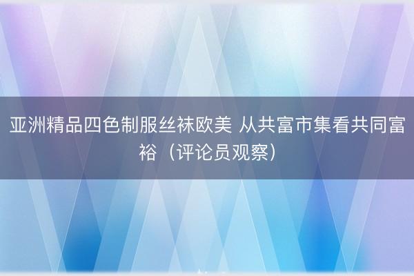 亚洲精品四色制服丝袜欧美 从共富市集看共同富裕（评论员观察）