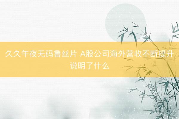 久久午夜无码鲁丝片 A股公司海外营收不断提升说明了什么