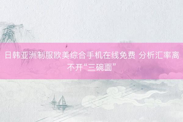 日韩亚洲制服欧美综合手机在线免费 分析汇率离不开“三碗面”